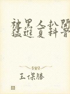 被黑人扒开双腿猛进夏科骨科