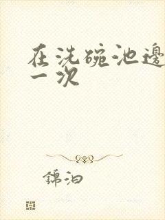 在洗碗池边要了一次