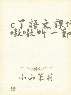 c了语文课代表嗷嗷叫一节课文