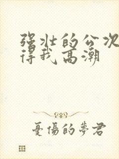 强壮的公次次弄得我高潮