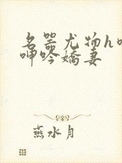 名器尤物h喷汁呻吟娇妻