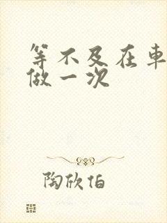 等不及在车里先做一次