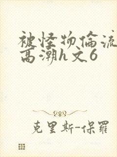 被怪物伦流澡到高潮h文6