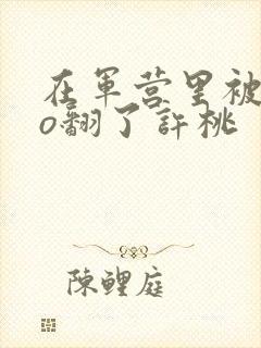 在军营里被cao翻了许桃封面