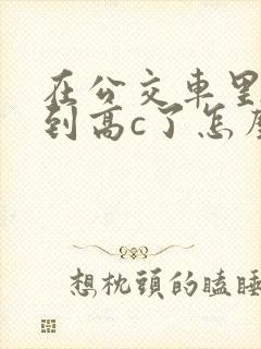 在公交车里c弄到高c了怎么办