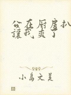 公在厨房扒开腿让我爽了