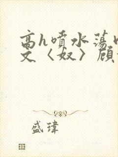 高h喷水荡肉欲文〈奴〉顾依依