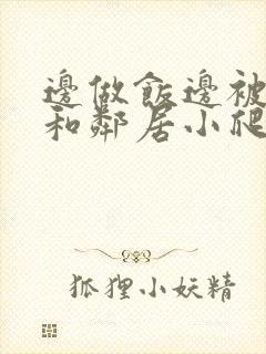 边做饭边被躁我和邻居小爬爬