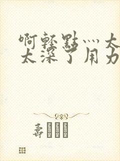 啊轻点灬太粗嗯太深了用力电影封面