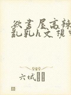 欲书屋高辣h文乱乳h文视频