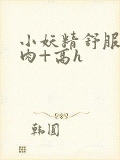 小妖精舒服吗+肉+高h