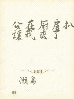 公在厨房扒开腿让我爽了