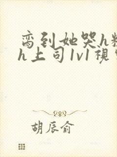 脔到她哭h粗话h上司1v1视频