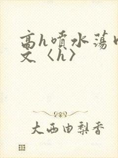 高h喷水荡肉欲文〈h〉