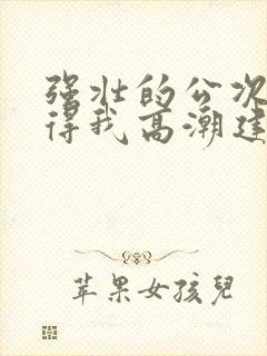 强壮的公次次弄得我高潮建国