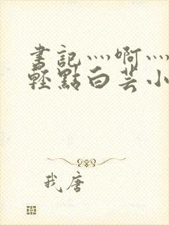 书记灬啊灬啊灬轻点白芸小说