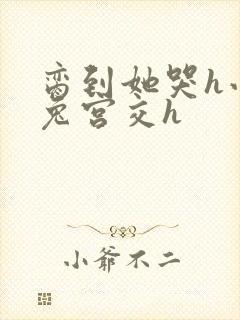 脔到她哭h小白兔宫交h