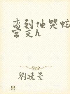 脔到他哭蛇双根宫交h