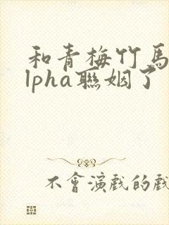 和青梅竹马的alpha联姻了