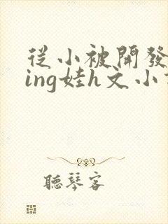 从小被开发成ying娃h文小说