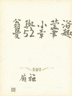 翁与小莹浴室欢爱52章笔趣阁