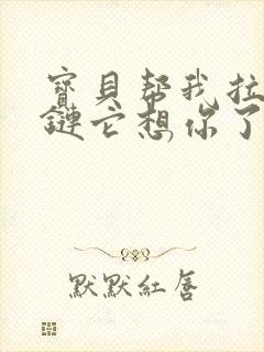 宝贝帮我拉开拉链它想你了视频