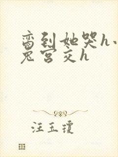 脔到她哭h小白兔宫交h