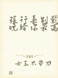 张行长别戴了今晚给你最高的待遇