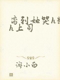 脔到她哭h粗话h上司