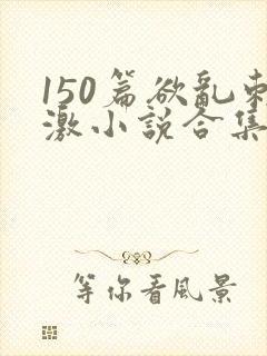 150篇欲乱刺激小说合集