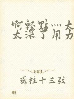 啊轻点灬太粗嗯太深了用力电影