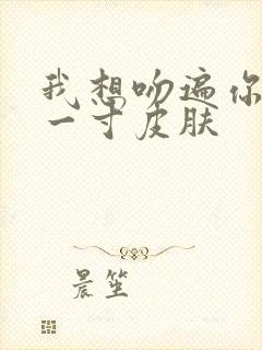 我想吻遍你的每一寸皮肤