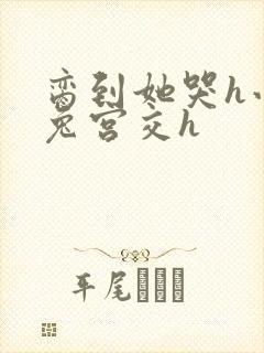 脔到她哭h小白兔宫交h