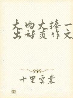 大肉大捧一进一出好爽作文