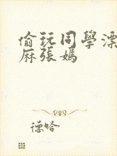 偷玩同学漂亮麻麻张嫣