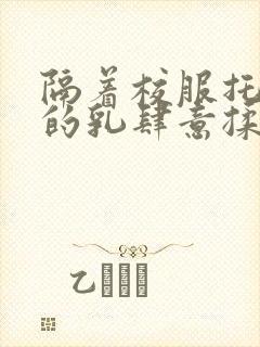 隔着校服托住她的乳肆意揉搓