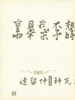 宝贝我不想带小雨伞宋予时