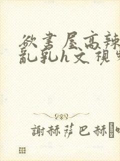 欲书屋高辣h文乱乳h文视频