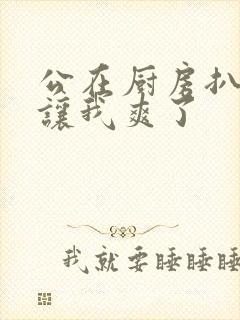 公在厨房扒开腿让我爽了