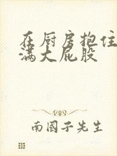 在厨房抱住岳丰满大屁股