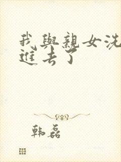 我与亲女洗澡时进去了