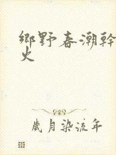 乡野春潮干柴烈火