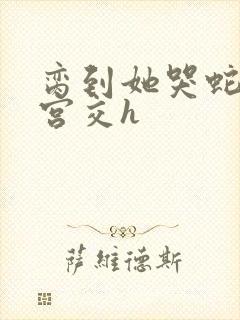 脔到她哭蛇双根宫交h