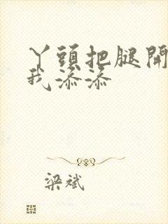 丫头把腿开大让我添添