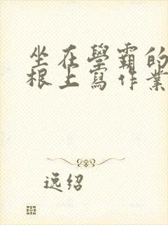 坐在学霸的大紫根上写作业