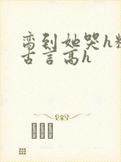 脔到她哭h粗话古言高h