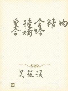 皇后含精肉臀迎合娇吟