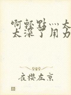 啊轻点灬太粗嗯太深了用力电影