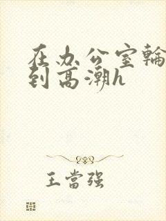 在办公室轮流澡到高潮h