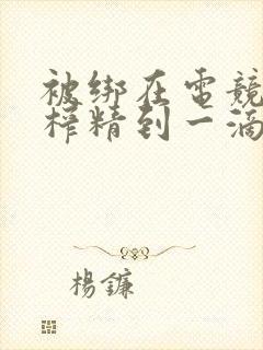 被绑在电竞椅上榨精到一滴不剩